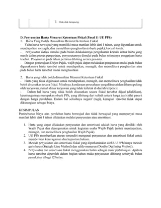 7. Dok-dok terapung.
.
D. Penyusutan Harta Menurut Ketentuan Fiskal (Pasal 11 UU PPh)
1. Harta Yang Boleh Disusutkan Menurut Ketentuan Fiskal
- Yaitu harta berwujud yang memiliki masa manfaat lebih dari 1 tahun, yang digunakan untuk
mendapatkan menagih, dan memelihara penghasilan (obyek pajak), kecuali tanah.
- Penyusutan aktiva dimulai pada bulan dilakukannya pengeluaran kecuali untuk harta yang
masih dalam proses pengerjaan, penyusutannya dimulai pada bulan selesainya pengerjaan harta
tesebut. Penyusutan pada tahun pertama dihitung secara pro-rata.
- Dengan persetujuan Dirjen Pajak, wajib pajak dapat melakukan penyusutan mulai pada bulan
digunakannya harta tersebut untuk mendapatkan, menagih, dan memelihara penghasilan atau
pada bulan harta tersebut mulai menghasilkan
2. Harta yang tidak boleh disusutkan Menurut Ketentuan Fiskal
- Harta yang tidak digunakan untuk mendapatkan, menagih, dan memelihara penghasilan tidak
boleh disusutkan secara fiskal. Misalnya; kendaraan perusahaan yang dikuasai dan dibawa pulang
oleh karyawan, rumah dinas karyawan yang tidak terletak di daerah terpencil.
- Dalam hal harta yang tidak boleh disusutkan secara fiskal tersebut dijual (dialihkan),
keuntungannya merupakan obyek PPh, yang dihitung dari selisih antara harga jual (nilai pasar)
dengan harga perolehan. Dalam hal selisihnya negatif (rugi), kerugian tersebut tidak dapat
dikurangkan sebagai biaya.
KESIMPULAN
Pembebanan biaya atas perolehan harta berwujud dan tidak berwujud yang mempunyai masa
manfaat lebih dari 1 tahun dilakukan melalui penyusutan atau amortisasi.
1. Harta yang dapat dilakukan penyusutan dan amortisasi adalah harta yang dimiliki oleh
Wajib Pajak dan dipergunakan untuk kegiatan usaha Wajib Pajak (untuk mendapatkan,
menagih, dan memelihara penghasilan Wajib Pajak).
2. UU PPh memberikan aturan tersendiri mengenai penyusutan dan amortisasi fiskal untuk
memberikan keseragaman dan kepastian hukum.
3. Metode penyusutan dan amortisasi fiskal yang diperkenankan oleh UU PPh hanya metode
garis lurus (Straight Line Method) dan saldo menurun (Double Declining Method).
4. Penyusutan dan amortisasi fiskal menggunakan bulan sebagai dasar perhitungan. Apabila
harta tersebut diperoleh dalam bagian tahun maka penyusutan dihitung sebanyak bulan
pemakaian dibagi 12 bulan.
 