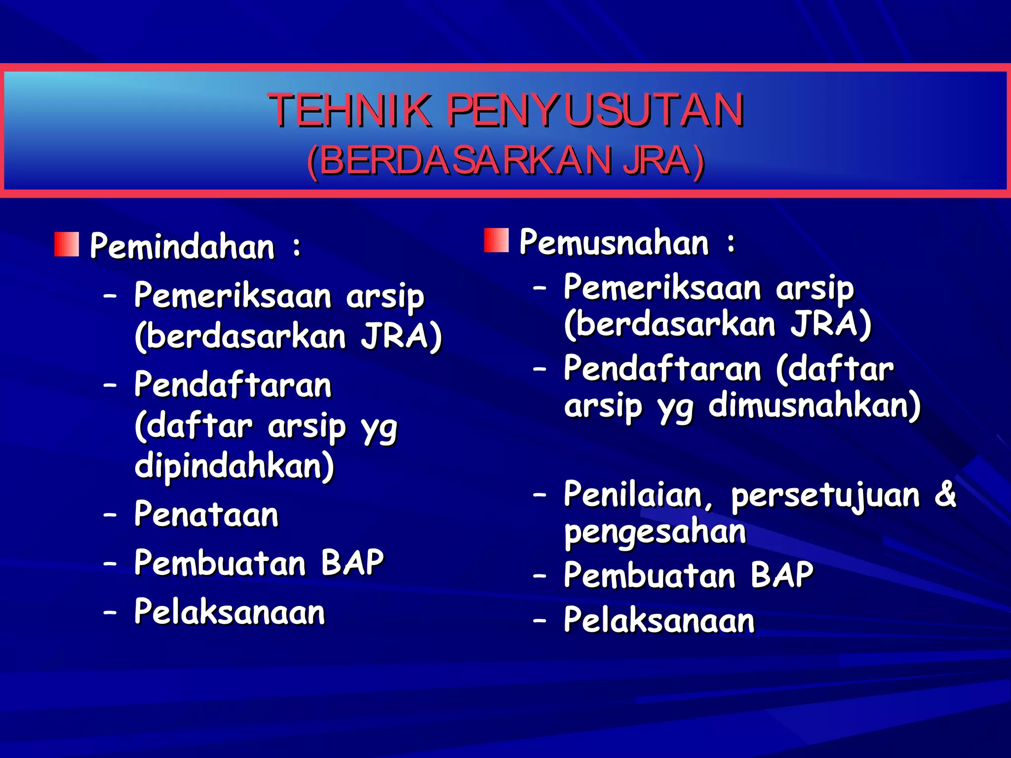 TEHNIK PENYUSUTAN
(BERDASARKAN JRA)

Pemindahan :
– Pemeriksaan arsip
(berdasarkan JRA)
– Pendaftaran
(daftar arsip yg
dipindahkan)
– Penataan
– Pembuatan BAP
– Pelaksanaan

Pemusnahan :
– Pemeriksaan arsip
(berdasarkan JRA)
– Pendaftaran (daftar
arsip yg dimusnahkan)
– Penilaian, persetujuan &
pengesahan
– Pembuatan BAP
– Pelaksanaan

 