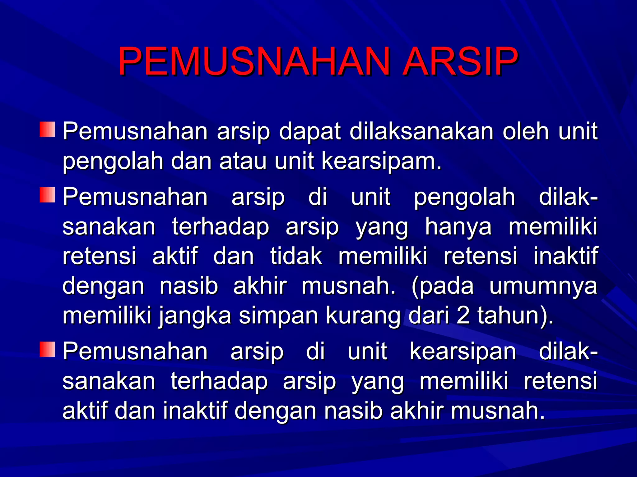 PEMUSNAHAN ARSIP
Pemusnahan arsip dapat dilaksanakan oleh unit
pengolah dan atau unit kearsipam.
Pemusnahan arsip di unit pengolah dilaksanakan terhadap arsip yang hanya memiliki
retensi aktif dan tidak memiliki retensi inaktif
dengan nasib akhir musnah. (pada umumnya
memiliki jangka simpan kurang dari 2 tahun).
Pemusnahan arsip di unit kearsipan dilaksanakan terhadap arsip yang memiliki retensi
aktif dan inaktif dengan nasib akhir musnah.

 