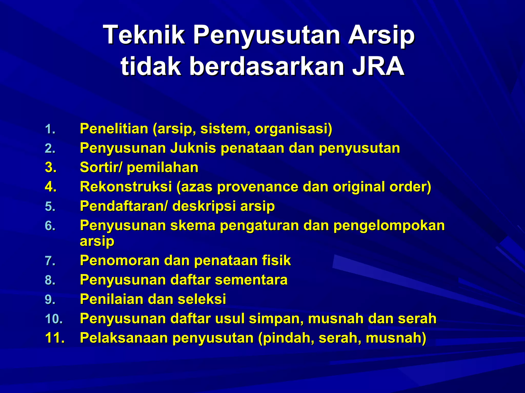 Teknik Penyusutan Arsip
tidak berdasarkan JRA
Penelitian (arsip, sistem, organisasi)
Penyusunan Juknis penataan dan penyusutan
3.
Sortir/ pemilahan
4.
Rekonstruksi (azas provenance dan original order)
5.
Pendaftaran/ deskripsi arsip
6.
Penyusunan skema pengaturan dan pengelompokan
arsip
7.
Penomoran dan penataan fisik
8.
Penyusunan daftar sementara
9.
Penilaian dan seleksi
10. Penyusunan daftar usul simpan, musnah dan serah
11. Pelaksanaan penyusutan (pindah, serah, musnah)
1.
2.

 