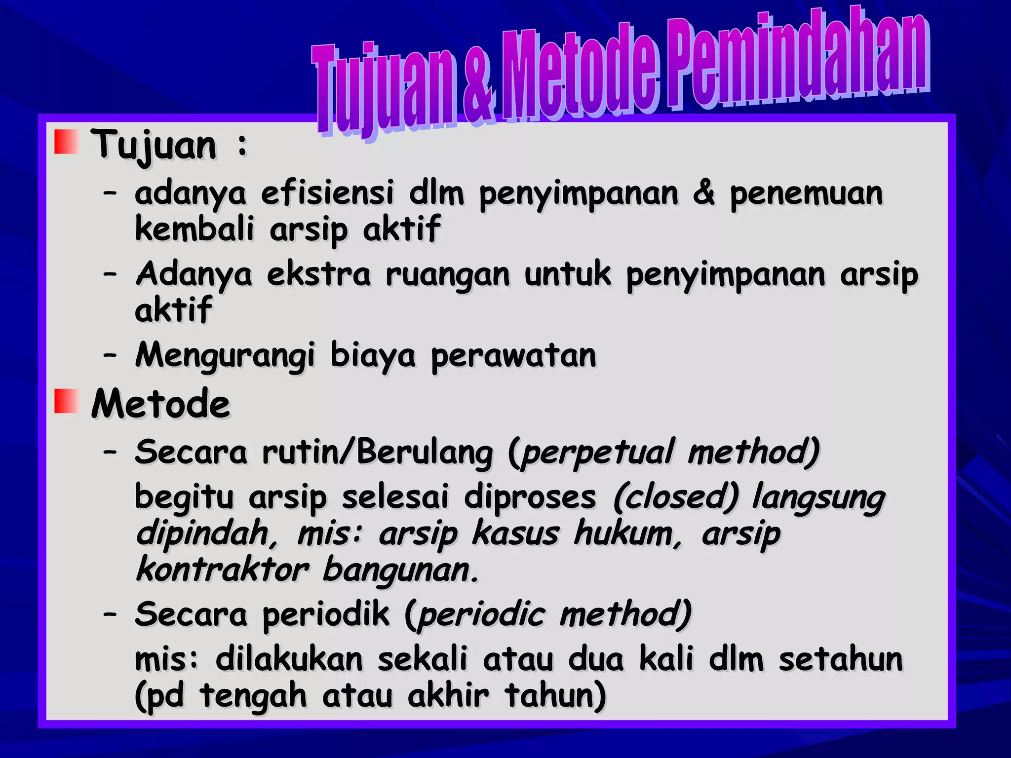 Tujuan :

– adanya efisiensi dlm penyimpanan & penemuan
kembali arsip aktif
– Adanya ekstra ruangan untuk penyimpanan arsip
aktif
– Mengurangi biaya perawatan

Metode

– Secara rutin/Berulang (perpetual method)
begitu arsip selesai diproses (closed) langsung
dipindah, mis: arsip kasus hukum, arsip
kontraktor bangunan.
– Secara periodik (periodic method)
mis: dilakukan sekali atau dua kali dlm setahun
(pd tengah atau akhir tahun)

 