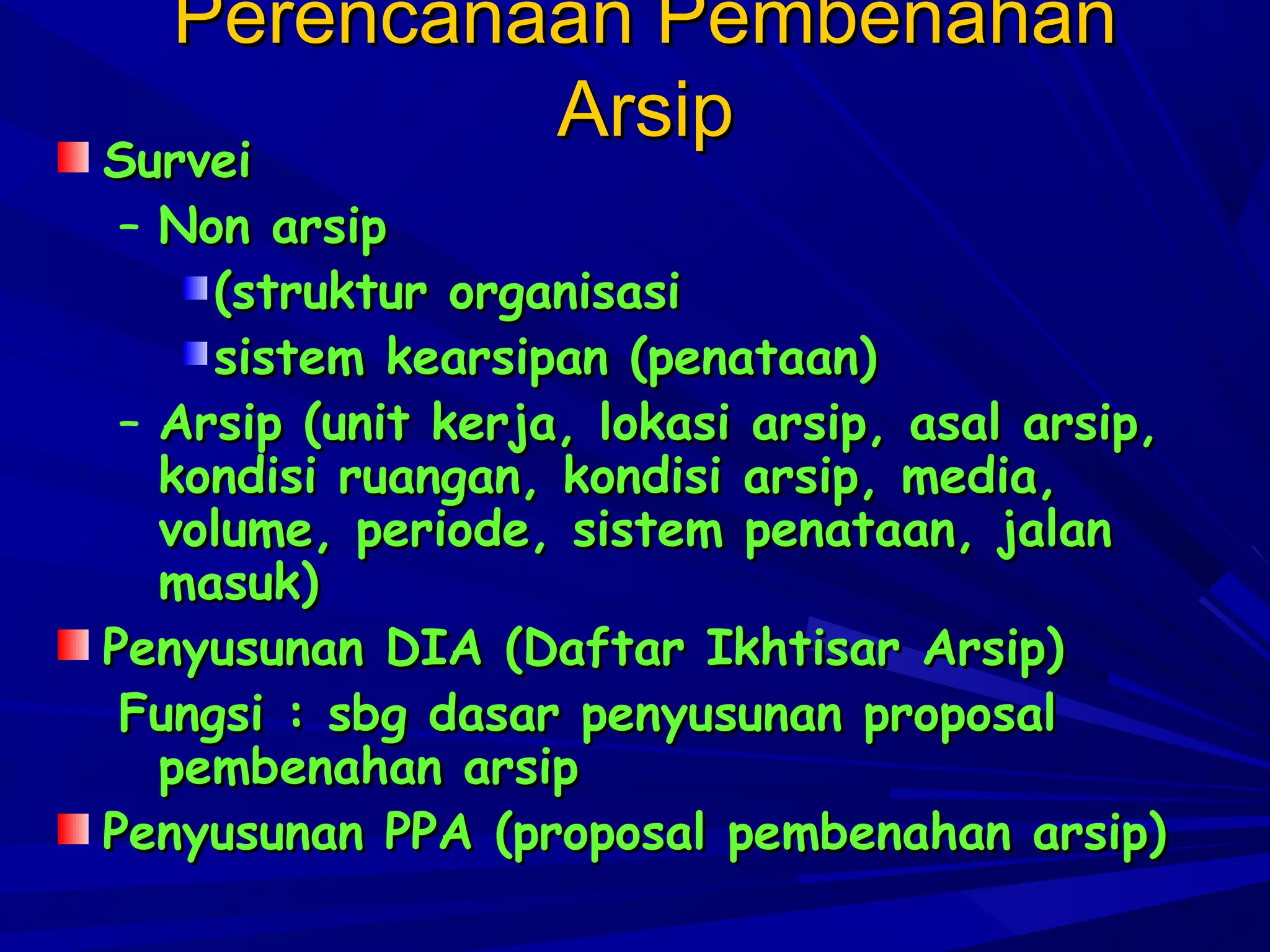 Perencanaan Pembenahan
Arsip
Survei

Survei
– Non arsip
(struktur organisasi
sistem kearsipan (penataan)
– Arsip (unit kerja, lokasi arsip, asal arsip,
kondisi ruangan, kondisi arsip, media,
volume, periode, sistem penataan, jalan
masuk)
Penyusunan DIA (Daftar Ikhtisar Arsip)
Fungsi : sbg dasar penyusunan proposal
pembenahan arsip
Penyusunan PPA (proposal pembenahan arsip)

 