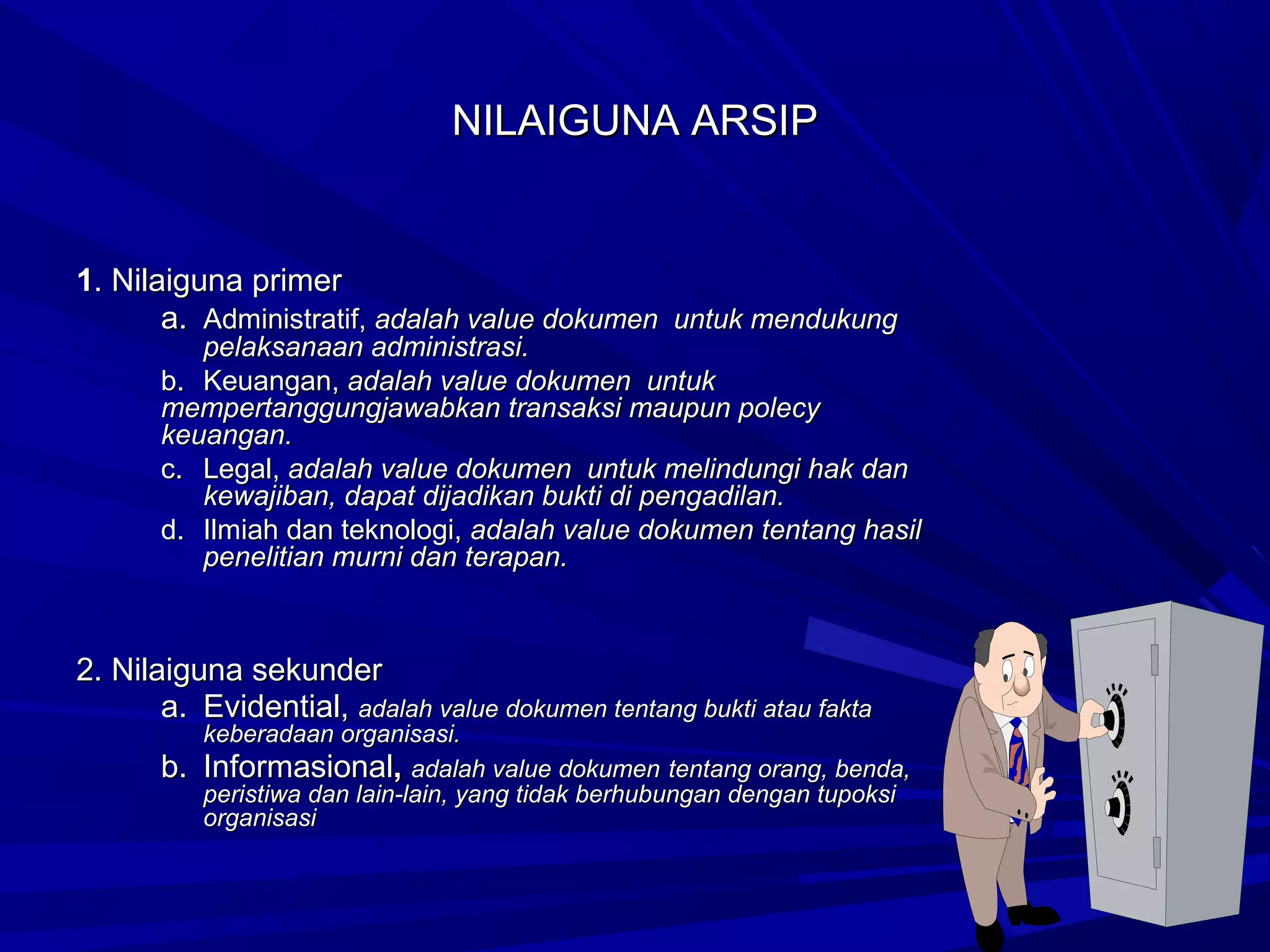 NILAIGUNA ARSIP

1. Nilaiguna primer
a. Administratif, adalah value dokumen untuk mendukung

pelaksanaan administrasi.
b. Keuangan, adalah value dokumen untuk
mempertanggungjawabkan transaksi maupun polecy
keuangan.
c. Legal, adalah value dokumen untuk melindungi hak dan
kewajiban, dapat dijadikan bukti di pengadilan.
d. Ilmiah dan teknologi, adalah value dokumen tentang hasil
penelitian murni dan terapan.

2. Nilaiguna sekunder
a. Evidential, adalah value dokumen tentang bukti atau fakta
b.

keberadaan organisasi.
Informasional, adalah value dokumen tentang orang, benda,
peristiwa dan lain-lain, yang tidak berhubungan dengan tupoksi
organisasi

 