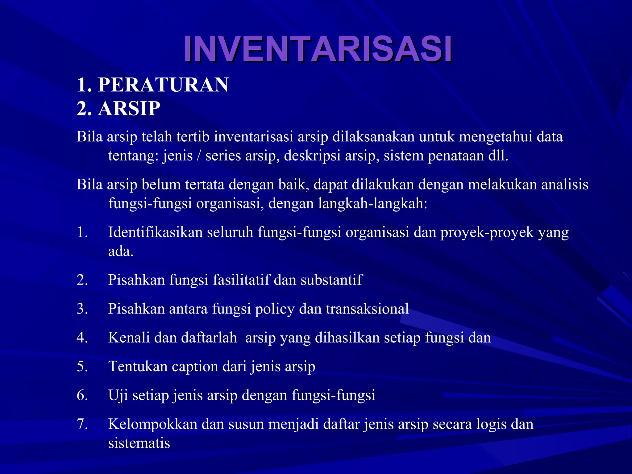 INVENTARISASI
1. PERATURAN
2. ARSIP
Bila arsip telah tertib inventarisasi arsip dilaksanakan untuk mengetahui data
tentang: jenis / series arsip, deskripsi arsip, sistem penataan dll.
Bila arsip belum tertata dengan baik, dapat dilakukan dengan melakukan analisis
fungsi-fungsi organisasi, dengan langkah-langkah:
1.

Identifikasikan seluruh fungsi-fungsi organisasi dan proyek-proyek yang
ada.

2.

Pisahkan fungsi fasilitatif dan substantif

3.

Pisahkan antara fungsi policy dan transaksional

4.

Kenali dan daftarlah arsip yang dihasilkan setiap fungsi dan

5.

Tentukan caption dari jenis arsip

6.

Uji setiap jenis arsip dengan fungsi-fungsi

7.

Kelompokkan dan susun menjadi daftar jenis arsip secara logis dan
sistematis

 