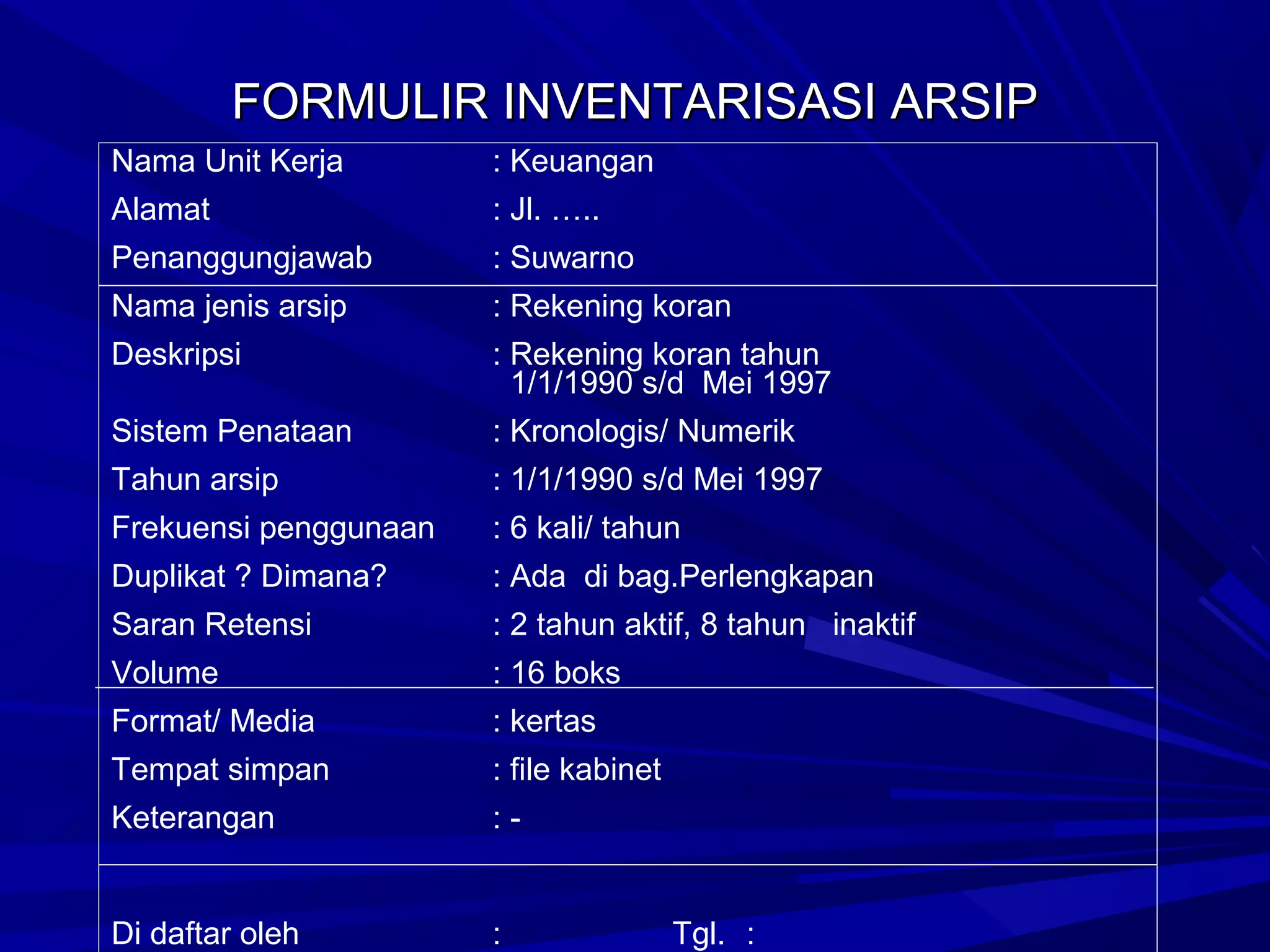 FORMULIR INVENTARISASI ARSIP
Nama Unit Kerja

: Keuangan

Alamat

: Jl. …..

Penanggungjawab

: Suwarno

Nama jenis arsip

: Rekening koran

Deskripsi

: Rekening koran tahun
1/1/1990 s/d Mei 1997

Sistem Penataan

: Kronologis/ Numerik

Tahun arsip

: 1/1/1990 s/d Mei 1997

Frekuensi penggunaan

: 6 kali/ tahun

Duplikat ? Dimana?

: Ada di bag.Perlengkapan

Saran Retensi

: 2 tahun aktif, 8 tahun inaktif

Volume

: 16 boks

Format/ Media

: kertas

Tempat simpan

: file kabinet

Keterangan

:-

Di daftar oleh

:

Tgl. :

 