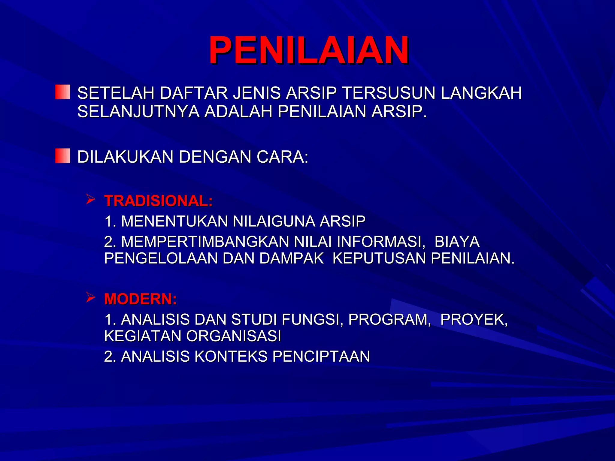 PENILAIAN
SETELAH DAFTAR JENIS ARSIP TERSUSUN LANGKAH
SELANJUTNYA ADALAH PENILAIAN ARSIP.
DILAKUKAN DENGAN CARA:
 TRADISIONAL:
1. MENENTUKAN NILAIGUNA ARSIP
2. MEMPERTIMBANGKAN NILAI INFORMASI, BIAYA
PENGELOLAAN DAN DAMPAK KEPUTUSAN PENILAIAN.
 MODERN:
1. ANALISIS DAN STUDI FUNGSI, PROGRAM, PROYEK,
KEGIATAN ORGANISASI
2. ANALISIS KONTEKS PENCIPTAAN

 