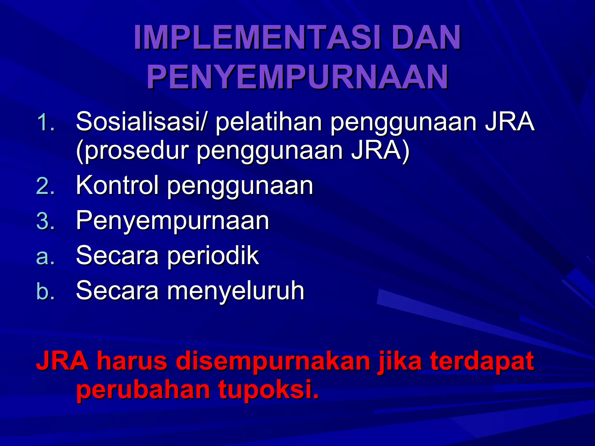 IMPLEMENTASI DAN
PENYEMPURNAAN
1. Sosialisasi/ pelatihan penggunaan JRA
2.
3.
a.
b.

(prosedur penggunaan JRA)
Kontrol penggunaan
Penyempurnaan
Secara periodik
Secara menyeluruh

JRA harus disempurnakan jika terdapat
perubahan tupoksi.

 