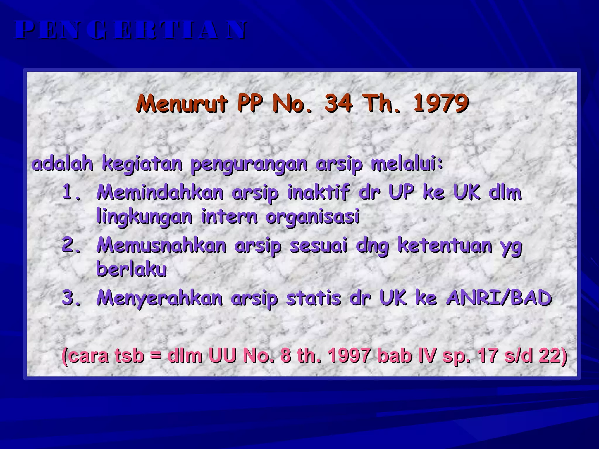 P EN G ER T I A N
Menurut PP No. 34 Th. 1979
adalah kegiatan pengurangan arsip melalui:
1. Memindahkan arsip inaktif dr UP ke UK dlm
lingkungan intern organisasi
2. Memusnahkan arsip sesuai dng ketentuan yg
berlaku
3. Menyerahkan arsip statis dr UK ke ANRI/BAD
(cara tsb = dlm UU No. 8 th. 1997 bab IV sp. 17 s/d 22)

 