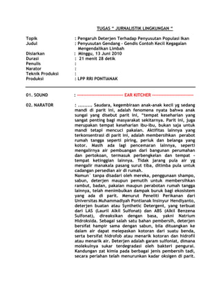 TUGAS “ JURNALISTIK LINGKUNGAN “

Topik             : Pengaruh Deterjen Terhadap Penyusutan Populasi Ikan
Judul             : Penyusutan Gendang – Gendis Contoh Kecil Kegagalan
                    Mengendalikan Limbah
Disiarkan         : Minggu, 13 Juni 2010
Durasi            : 21 menit 28 detik
Penulis           :
Narator           :
Teknik Produksi   :
Produksi          : LPP RRI PONTIANAK


01. SOUND         : ----------------------------- EAR KITCHER --------------------------

02. NARATOR       : ......... Saudara, kegembiraan anak-anak kecil yg sedang
                  mandi di parit ini, adalah fenomena nyata bahwa anak
                  sungai yang disebut parit ini, “tempat keseharian yang
                  sangat penting bagi masyarakat sekitarnya. Parit ini, juga
                  merupakan tempat keseharian ibu-ibu, bukan saja untuk
                  mandi tetapi mencuci pakaian. Aktifitas lainnya yang
                  terkonsentrasi di parit ini, adalah membersihkan perabot
                  rumah tangga seperti piring, periuk dan belanga yang
                  kotor. Masih ada lagi pencemaran lainnya, seperti
                  mengalirnya air pembuangan dari bangunan perumahan
                  dan pertokoan, termasuk perbengkelan dan tempat -
                  tempat ketinggian lainnya. Tidak jarang pula air yg
                  mengalir manakala pasang surut tiba, ditimba pula untuk
                  cadangan persedian air di rumah.
                  Namun` tanpa disadari oleh mereka, penggunaan shampo,
                  sabun, deterjen maupun pemutih untuk membersihkan
                  rambut, badan, pakaian maupun perabotan rumah tangga
                  lainnya, telah menimbulkan dampak buruk bagi ekosistem
                  yang ada di parit. Menurut Peneliti Perikanan dari
                  Universitas Muhammadiyah Pontianak Insinyur Hendiyanto,
                  deterjen buatan atau Synthetic Detergent, yang terbuat
                  dari LAS (Lauril Alkil Sulfonat) dan ABS (Alkil Benzena
                  Sulfonat), direaksikan dengan basa, yakni Natrium
                  Hidroksida. Sebagai salah satu bahan pembersih, deterjen
                  bersifat hampir sama dengan sabun, bila dituangkan ke
                  dalam air dapat melepaskan kotoran dari suatu benda,
                  serta bersifat hidrofob atau menarik kotoran dan hidrofil
                  atau menarik air. Deterjen adalah garam sulfoniat, dimana
                  molekulnya sukar terdegradasi oleh bakteri pengurai.
                  Kandungan zat kimia pada berbagai jenis pembersih tadi,
                  secara perlahan telah menurunkan kadar oksigen di parit.
 
