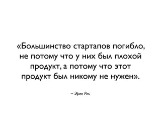 «Большинство стартапов погибло, 
не потому что у них был плохой 
продукт, а потому что этот 
продукт был никому не нужен». 
! 
– Эрик Рис 
 