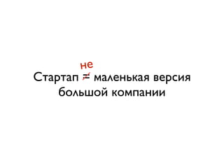 не 
Стартап = маленькая версия 
большой компании 
 
