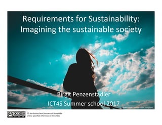 Requirements	for	Sustainability:	
Imagining	the	sustainable	society	
Birgit	Penzenstadler	
ICT4S	Summer	school	2017	
CC	ADribuEon-NonCommercial-ShareAlike		
unless	speciﬁed	otherwise	on	the	slides.	
Photo	credit:	Joshua	Fuller,	Unsplash	
 