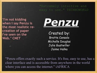 Penzu Created by: Brette Consolo Michelle Douglas Julie Gustwiller Jaime Halka &quot;I'm not kidding when I say Penzu is the most realistic re-creation of paper I've seen on the Web.&quot; CNET &quot;Extremely intuitive and easy to use.&quot; TECHNOWORLD &quot;Penzu offers exactly such a service. It's free, easy to use, has a clear interface and is accessible from anywhere in the world where you can access the internet.&quot; iAFRICA 