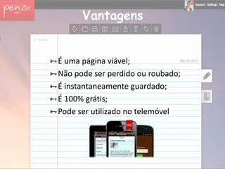 Vantagens


É uma página viável;
Não pode ser perdido ou roubado;
É instantaneamente guardado;
É 100% grátis;
Pode ser utilizado no telemóvel
 