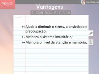 Vantagens


Ajuda a diminuir o stress, a ansiedade e
 preocupação;
Melhora o sistema imunitário;
Melhora o nível de atenção e memória;
 