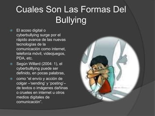 Cuales Son Las Formas Del       BullyingEl acoso digital o cyberbullying surge por el rápido avance de las nuevas tecnologías de la comunicación como internet, telefonía móvil, videojuegos, PDA, etc.Según Willard (2004: 1), el cyberbulllying puede ser definido, en pocas palabras,como “el envío y acción de colgar –‘sending’ y ‘posting’– de textos o imágenes dañinas o crueles en internet u otros medios digitales de comunicación”.