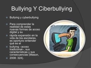 Bullying Y CiberbullyingBullying y cyberbullyingPara comprender la realidad de estas nuevas formas de acoso digital y surápida expansión en la vida de los escolares, es oportuno entender qué es elbullying –acoso tradicional–, sus características y sus consecuencias (Mason,2008: 324).