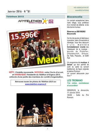 3
Un concert exceptionnel dans
notre village, vous profiterez
d'un moment de détente et de
très bonne humeur.
Réservez au 0681982862
Bisconcella
Ce trio de jeunes et talentueux
musiciens, plein d'inventivité et
d'énergie, nous fera découvrir
d ' u n e m a n i è r e
formidablement vivante des
'classiques' de la musique :
œuvres de Prokofiev,
Chostakovitch, Strauss,
De Falla, Piazzola... et Edith
Piaf.
Un programme de musique à
danser qui leur permet de
sortir du cadre du concert
traditionnel, de façon originale
et pleine d'humour.
Un concert découverte pour
tous !"
LES TROMANO
Trio violon, contrebasse
et accordéon
ORGERUS, le dimanche
17 Janvier 2016
16h00 - Salle du Pré
Romain
Janvier 2016 - N °81
VIE ASSOCIATIVE ET
MANIFESTATIONS
Téléthon 2015 Bisconcella
 