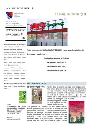 4
LE TERRITOIRE DE TOUS
“Les peintures de Thomas
Bartsch apparaissent, dans un
premier temps, comme des
peintures de paysages, de
scènes quotidiennes, ou de
portraits. Elles sont,
étroitement liées à la vie qu’il
partage avec ses amis, sa
Du côté de la CCPH
Tél : 01 34 87 20 31
Fax : 01 30 88 32 46
contact-comm@mairie-orgerus.fr
Retrouvez nous :
www.orgerus.fr
Un mois, un commerçant
Votre supermarché « SIMPLY MARKET ORGERUS » vous accueille toute l' année
Il est ouvert tous les jours :
Du lundi au jeudi de 9h à 19h30
Le vendredi de 9h à 20h
Le samedi de 9h à 19h30
Le dimanche de 9h à 13h
M A I R I E D ’ O R G E R U S
Place des Halles
78910
ORGERUS
CCPH
Communauté de Com-
munes du Pays Houdanais
22, Porte d’Epernon
78550 MAULETTE
01 30 46 82 80
www.cc-
payshoudanais.fr
Le Petit Echo d’Orgerus est édité par la
mairie d’Orgerus. Directeur de la
publication : Jean Michel Verplaetse.
Commission information communication :
Franck Lamas, Evangélia de Barbeyrac,
Laure Fontaine, Blanche Quintin, Claude
Ebelin
Photos : Sophie Knoerr, Tatiana Pauliat,
Blanche Quintin, Noëlle Rivière
Impresssion : SARL Imprimea, Buchelay
Distribution : bénévoles d’Orgerus : Mmes
MM Devilliers, Dorléans, Dupuichs,
Faburel, Gobert, Larcher, Mazencq,
Mercier, Knoerr, Remoussin, Rousseau,
Winstein,
Merci d’envoyer vos articles avant le 20 de
chaque mois à contact-comm@mairie-
orgerus.fr
famille, dans le concret des
faits comme dans la mémoire
qui les transforme. Nous
sommes dans un monde rural
du Sud de la France, la
Drôme, fait de petits villages
comme de montagnes aux
tonalités changeantes, passant
du jaune rayonnant au bleu-
vert des heures de la nuit.
Il y a donc, d’abord, une vie,
un lieu, un territoire mais, très
vite, celui-ci se métamorphose
grâce à la peinture. A son tour
elle nous entraîne dans ses
propres terres, par des
torsions d’espaces, des
surfaces de couleurs prenant
le pas sur le réel pour mieux
l’exprimer, des changements
d’échelles nous éloignant de
la chose vue pour nous faire
v o i r , g r â c e à
l’invraisemblance, la vision
du peintre.
 