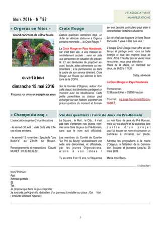 3
Mars 2016 - N °83
VIE ASSOCIATIVE ET
MANIFESTATIONS
« Orgerus en fêtes »
Grand concours de vélos fleuris
ouvert à tous
dimanche 15 mai 2016
Préparez vos vélos on compte sur vous
L'association organise 2 manifestations :
- le samedi 30 avril : visite de la ville d'Ar-
ras et ses environs.
- le samedi 12 novembre : Spectacle "Les
Bodin's" au Zénith de Rouen.
Renseignements et réservations : Claude
MURET : 01.30.88.32.62
« Champs du coq »
.......................................................................................................................................................................................... ( à détacher)
Nom/ Prénom :
Age :
Adresse postale :
@ :
Tél :
Je propose que l'aire de jeux s'appelle :
Je souhaite participer à la réalisation d'un panneau à installer sur place : Oui Non
( entourer la bonne réponse)
...............................................................................................................................................................................................................
Vie des quartiers : l’aire de Jeux du Pré-Romain
Le Square... le Mail... le City... il n'est
pas rare d'entendre nos jeunes nom-
mer ainsi l'aire de jeux du Pré-Romain,
sans que le nom soit officialisé.
Les membres du Comité de Quartier
"Le Pré du Bourg" souhaiteraient voir
cette aire dénommée, et officialisée,
par les jeunes Orgerussiens.
A l o r s à v o s i d é e s !
Tu as entre 8 et 15 ans, tu fréquentes
ou non l'aire de jeux du Pré Romain,
mais tu y es attaché et tu souhaites faire
p a r t i e d ' u n p r o j e t
pour lui trouver un nom et concevoir un
panneau à installer sur place.
Adresse tes propositions à la mairie
d'Orgerus, à l'attention de la Commis-
sion Scolaire et jeunesse jusqu'au 25
mars 2016
Maria José Bacou
Depuis quelques semaines déjà, un
drôle de véhicule stationne à Orgerus
certains mercredis ... la Croix Rouge ?
La Croix Rouge en Pays Houdanais,
car c’est bien elle, a une mission es-
sentiellement sociale : venir en aide
aux personnes en situation de précari-
té. Et ses bénévoles de proposer ac-
cueil, écoute, aides alimentaire ou ves-
timentaire ; à la permanence ou dans
le cadre de son service itinérant, Croix
Rouge sur Roues qui sillonne le terri-
toire de la CCPH.
Sur la tournée d’Orgerus, autour d’un
café chaud, les bénévoles partagent un
moment avec les bénéficiaires. Cette
petite parenthèse ou chacun peut
échanger sur son histoire, exprimer ses
préoccupations du moment et formali-
Croix Rouge ser ses besoins particuliers peut aider à
dédramatiser certaines situations.
La vie n’est pas toujours un long fleuve
tranquille ? Vous n’êtes pas seul !
L’équipe Croix Rouge vous offre de son
temps et partage avec vous sa belle
énergie et tous ses moyens issus de
dons. Alors n’hésitez plus et venez nous
rencontrer ; nous vous attendons
Place de la Mairie, un mercredi sur
deux, de 9h30 à 11h30.
Cathy, bénévole
La Croix Rouge en Pays Houdanais
Permanence :
32 Route d’Anet – 78550 Houdan
Courriel: eq.pays-houdanais@croix-
rouge.fr
 