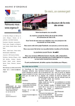 4
La Croix-Rouge en Pays
Houdanais recherche deux
jeunes volontaires en service
civique à compter du 1er mars
2016 pour une durée de 8
mois.
Conditions :
- Pas de diplôme spécifique
- Jeunes entre 16 et 25 ans
- Intérêt pour le social
Envoyer CV et lettre de
motivation à :
eq.pays-houdanais@croix-
rouge.fr
Du côté de la CCPH
Tél : 01 34 87 20 31
Fax : 01 30 88 32 46
contact-comm@mairie-orgerus.fr
Retrouvez nous :
www.orgerus.fr
Un mois, un commerçant
Les douceurs de la croix
des ormes
Notre boulangerie vous accueille :
du mardi au samedi de 7h30 à 13h et de 16h à 19h30
et le dimanche de 7h30 à 13h.
Avec l’envie de sans cesse vous satisfaire, nous vous proposons des
nouveautés au fil des années.
Nous avons créé notre page Facebook, vous pouvez y suivre nos actus.
Nous vous avons fait aimer nos nouvelles bûches moulées en fin d’année.
La prochaine courant Février : le café !
Nous vous servirons différentes boissons chaudes, cafés, préparations
lactées, ainsi que des formules proposées pour le petit déjeuner et le goûter,
ou tout autre moment de la journée.
À venir prochainement, de belles surprises chocolatées pour Pâques...
M A I R I E D ’ O R G E R U S
Place des Halles
78910
ORGERUS
CCPH
Communauté de Com-
munes du Pays Houdanais
22, Porte d’Epernon
78550 MAULETTE
01 30 46 82 80
www.cc-
payshoudanais.fr
Le Petit Echo d’Orgerus est édité par la
mairie d’Orgerus. Directeur de la
publication : Jean Michel Verplaetse.
Commission information communication :
Franck Lamas, Evangélia de Barbeyrac,
Laure Fontaine, Blanche Quintin, Claude
Ebelin
Photos : Sophie Knoerr, Tatiana Pauliat,
Blanche Quintin, Noëlle Rivière
Impresssion : SARL Imprimea, Buchelay
Distribution : bénévoles d’Orgerus : Mmes
MM Devilliers, Dorléans, Dupuichs,
Faburel, Gobert, Larcher, Mazencq,
Mercier, Knoerr, Remoussin, Rousseau,
Winstein,
Merci d’envoyer vos articles avant le 20 de
chaque mois à contact-comm@mairie-
orgerus.fr
L'antenne de Houdan de la
Cgl Centre Yvelines va procé-
der au recrutement de 4 étu-
diants pour la mise en place
du dispositif Yes (Yvelines
Etudiants Seniors), des visites
de convivialité auprès des
personnes agées les plus
isolées, durant les mois de
juillet et d’août 2016.
Si vous souhaitez travailler
durant l’été et que vous ré-
pondez aux critères ci-
dessous, n’hésitez pas à pos-
tuler.
- Poursuivre des études post-
bac sur l’année 2015/2016,
- Vivre ou suivre ses études
sur le département des Yve-
lines,
- Posséder le permis de con-
duire et pouvoir se déplacer
sur Houdan, durant le temps
de travail les étudiants utili-
sent des véhicules loués par
le service.
Les candidatures (cv et lettre
de motivation) sont à adresser
à l’adresse suivante : Vale-
rie.plantecoste@cglcentre-
yvelines.fr ou à
Mme Plantecoste
Cgl
42 rue de Paris
78550 Houdan
 