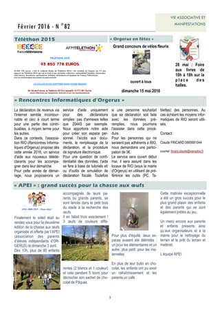 3
Février 2016 - N °82
VIE ASSOCIATIVE ET
MANIFESTATIONS
Téléthon 2015
« Rencontres Informatiques d’Orgerus »
« APEI » : grand succès pour la chasse aux œufs
APEI 2000-2015 : 15ans déjà !
Finalement le soleil était au
rendez vous pour la deuxième
édition de la chasse aux œufs
organisée et offerte par l’APEI
(association des parents
d’élèves indépendants d’OR-
GERUS) le dimanche 3 avril.
Dès 10h, plus de 80 enfants
accompagnés de leurs pa-
rents ou grands parents, se
sont lancés dans le petit bois
du stade à la recherche des
œufs.
Il en fallait trois exactement !
3 œufs de couleurs diffé-
rentes (2 blancs et 1 couleur)
et cela pendant 5 tours pour
décrocher son sachet de cho-
colat de Pâques.
Pour plus d'équité, deux es-
paces avaient été délimités :
un pour les élémentaires et un
autre, plus petit, pour les ma-
ternelles
En plus de leur butin en cho-
colat, les enfants ont pu avoir
un rafraîchissement et les
parents un café.
28 mai : Foire
aux livres de
10h à 18h sur la
p l a c e d e s
halles.
Cette matinée exceptionnelle
a été un gros succès pour le
plus grand plaisir des enfants
et des parents qui se sont
également prêtés au jeu.
Un merci encore aux parents
et enfants présents ainsi
qu’aux organisateurs et à la
mairie pour le nettoyage du
terrain et le prêt du terrain et
matériel.
L’équipe APEI
La déclaration de revenus via
l'Internet semble incontour-
nable et ceci à court terme
pour une partie des contri-
buables, à moyen terme pour
les autres.
Dans ce contexte, l'associa-
tion RIO (Rencontres Informa-
tiques d'Orgerus) propose dès
cette année 2016, un service
d'aide aux nouveaux télédé-
clarants pour les accompa-
gner dans leur démarche.
Pour cette année de démar-
rage, nous proposerons un
service d'aide uniquement
pour des déclarations
simples: pas d'annexes telles
que 2044S par exemple.
Nous apportons notre aide
pour créer son espace per-
sonnel, l'accès aux docu-
ments, le remplissage de la
déclaration, et la procédure
de signature électronique.
Pour une question de confi-
dentialité des données, l'aide
se fera à base de tutoriels et/
ou d'outils de simulation de
déclaration fiscale. Toutefois
si une personne souhaitait
que sa déclaration soit faite
avec les données pré-
remplies, nous pourrions
l'assister dans cette procé-
dure.
Pour les personnes qui ne
seraient pas adhérents à RIO,
nous demandons une partici-
pation de 5€.
Le service sera ouvert début
mai, il sera assuré dans les
locaux de RIO (sous la mairie
d'Orgerus) en utilisant de pré-
férence les outils (PC, Ta-
blettes) des personnes. Au
cas échéant les moyens infor-
matiques de RIO seront utili-
sés.
Contact:
Claude FRICARD 0665691044
courriel: fricard.claude@wanadoo.fr
« Orgerus en fêtes »
Grand concours de vélos fleuris
ouvert à tous
dimanche 15 mai 2016
 