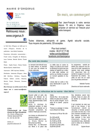 4
Courant juillet et août, des
travaux de réfection de la
voirie seront réalisés sur les
routes départementales CD42
et CD130.
Après le rabotage du
revêtement existant, un tapis
d'enrobé sera déposé sur la
chaussée uniquement, les
trottoirs n'étant pas concernés.
Les travaux se dérouleront en
plusieurs phases :
Rue de la vallée Jean le Loup :
du Simply Market au
Monument aux Morts,
Grande Rue : du Monument
aux Morts à la place des
Travaux de réfection de la voirie - Eté 2016
Tél : 01 34 87 20 31
Fax : 01 30 88 32 46
contact-comm@mairie-orgerus.fr
Retrouvez nous :
www.orgerus.fr
Un mois, un commerçant
Taxi Jean-François à votre service
depuis 10 ans à Orgerus, vous
propose un service sur mesure pour
votre transport.
Toutes distances, aéroports et gares. Agréé sécurité sociale.
Tous moyens de paiements, CB acceptée.
Pour tout contact :
mobile : 06.07.57.77.86
twitter.com/taxijf@taxijf
facebook.com/taxiorgerus
M A I R I E D ’ O R G E R U S
Place des Halles
78910
ORGERUS
CCPH
Communauté de Com-
munes du Pays Houdanais
22, Porte d’Epernon
78550 MAULETTE
01 30 46 82 80
www.cc-
payshoudanais.fr
Le Petit Echo d’Orgerus est édité par la
mairie d’Orgerus. Directeur de la
publication : Jean Michel Verplaetse.
Commission information communication :
Franck Lamas, Evangélia de Barbeyrac,
Laure Fontaine, Blanche Quintin, Claude
Ebelin
Photos : Sophie Knoerr, Tatiana Pauliat,
Blanche Quintin, Noëlle Rivière
Impresssion : SARL Imprimea, Buchelay
Distribution : bénévoles d’Orgerus : Mmes
MM Devilliers, Dorléans, Dupuichs,
Faburel, Gobert, Larcher, Mazencq,
Mercier, Knoerr, Remoussin, Rousseau,
Winstein,
Merci d’envoyer vos articles avant le 20 de
chaque mois à contact-comm@mairie-
orgerus.fr
Halles,
Grande Rue : de la place des
Halles à la place de la Liberté,
Rue du poirier d'Argent : de la
place de la Liberté jusqu'au
collège.
Travaux au passage à niveau
rue du Moulin de l’étang :
Fermeture du PN de 18h à 8h
Du 3-08 au6-08
Du 8-08 au13-08
Du 16-08 au 20-08
Du 22-08 au 25-08
Et toute la journée (24h)
Du29-08 au24-09
Des déviations seront bien
entendu mises en place afin
de faciliter la circulation des
véhicules.
Il est important de noter que
suite à ces travaux, il est
formellement interdit de
retoucher à l'enrobé pendant
une durée de trois ans. Il est
donc vivement conseillé à tous
les riverains concernés de
faire exécuter à titre privé
d'éventuels travaux de
raccordement (eau, électricité)
avant le début de la réfection
de ces rues.
Sophie Knoerr
Du coté des écoles
Le carnaval s'est déroulé sous
un soleil radieux, le mercredi
13 avril pour les enfants de
l'école maternelle.
Le défilé dans le centre du
village, à la salle du pré romain
le spectacle de danse des trois
classes et l'apéritif qui a clôtu-
ré cette belle matinée, ont
permis aux familles de passer
un moment agréable et cha-
leureux.
L'école était en sortie à l'es-
pace Rambouillet le jeudi 19
mai 2016.
Au programme : activité pé-
destre pour découvrir les ani-
maux de la forêt, spectacle de
rapaces mais aussi partage
d'un pique-nique tous en-
semble et voyage en car qu'af-
fectionnent les enfants : les
petits se sont mis en route
pour de grandes aventures !
Nathalie Fuentes
Directrice de l'école maternelle
 