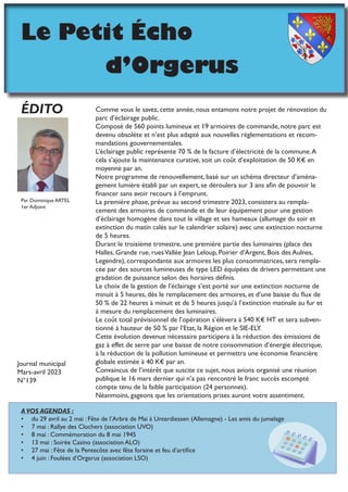 Le Petit Écho
				d’Orgerus
Comme vous le savez, cette année, nous entamons notre projet de rénovation du
parc d’éclairage public.
Composé de 560 points lumineux et 19 armoires de commande, notre parc est
devenu obsolète et n’est plus adapté aux nouvelles règlementations et recom-
mandations gouvernementales.
L’éclairage public représente 70 % de la facture d’électricité de la commune.A
cela s’ajoute la maintenance curative, soit un coût d’exploitation de 50 K€ en
moyenne par an.
Notre programme de renouvellement, basé sur un schéma directeur d’aména-
gement lumière établi par un expert, se déroulera sur 3 ans afin de pouvoir le
financer sans avoir recours à l’emprunt.
La première phase, prévue au second trimestre 2023, consistera au rempla-
cement des armoires de commande et de leur équipement pour une gestion
d’éclairage homogène dans tout le village et ses hameaux (allumage du soir et
extinction du matin calés sur le calendrier solaire) avec une extinction nocturne
de 5 heures.
Durant le troisième trimestre, une première partie des luminaires (place des
Halles, Grande rue, ruesVallée Jean Leloup, Poirier d’Argent, Bois des Aulnes,
Legendre), correspondante aux armoires les plus consommatrices, sera rempla-
cée par des sources lumineuses de type LED équipées de drivers permettant une
gradation de puissance selon des horaires définis.
Le choix de la gestion de l’éclairage s’est porté sur une extinction nocturne de
minuit à 5 heures, dès le remplacement des armoires, et d’une baisse du flux de
50 % de 22 heures à minuit et de 5 heures jusqu’à l’extinction matinale au fur et
à mesure du remplacement des luminaires.
Le coût total prévisionnel de l’opération s’élèvera à 540 K€ HT et sera subven-
tionné à hauteur de 50 % par l’Etat, la Région et le SIE-ELY.
Cette évolution devenue nécessaire participera à la réduction des émissions de
gaz à effet de serre par une baisse de notre consommation d’énergie électrique,
à la réduction de la pollution lumineuse et permettra une économie financière
globale estimée à 40 K€ par an.
Convaincus de l’intérêt que suscite ce sujet, nous avions organisé une réunion
publique le 16 mars dernier qui n’a pas rencontré le franc succès escompté
compte tenu de la faible participation (24 personnes).
Néanmoins, gageons que les orientations prises auront votre assentiment.
ÉDITO
Par Dominique ARTEL
1er Adjoint
A VOS AGENDAS :
• du 29 avril au 2 mai : Fête de l’Arbre de Mai à Unterdiessen (Allemagne) - Les amis du jumelage
• 7 mai : Rallye des Clochers (association UVO)
• 8 mai : Commémoration du 8 mai 1945
• 13 mai : Soirée Casino (association ALO)
• 27 mai : Fête de la Pentecôte avec fête foraine et feu d’artifice
• 4 juin : Foulées d’Orgerus (association LSO)
Journal municipal
Mars-avril 2023
N°139
 