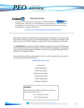 PEO
                                   RISK MANAGEMENT

                              ADVISOR  © Praxiom Risk Management




                                Stay Connected...
   If you haven’t already joined, there is now a group on LinkedIn dedicated to PEO
   Risk Management. All PEO operators and Risk Managers are encouraged to join
   and participate in the online discussions. Or, you can simply follow the news posts that relate to PEO,
   Risk Management, and Workers Compensation.

                      Click here to go to the PEO Risk Management group on LinkedIn and join.




With PEO Risk Management professionals averaging 20 years of experience and encompassing a
broad range of industry expertise, Praxiom Risk Management is committed to providing a wide
range of resources to help PEOs mitigate risk and grow their Workers Compensation profit center.


This PEO RM Advisor is a monthly e-newsletter designed to keep PEO executives and Risk Manage-
ment professionals informed of relevant topics in the area of PEO risk management. Sharing infor-
mation and best practice through e-newsletters is one of the many ways we help support PEO or-
ganizations' risk management efforts.


If you would like to contribute industry specific content or articles for publication in the areas be-
low, you may submit them to the Editor at:
                                     RiskAdvisor@praxiom-rm.com.


                                                  Loss Control
                                             Claims Management
                                            Performance Metrics
                                          RM Information Systems
                                            Policy Administration
                                             Carrier Relationships
                                            Industry Certifications



                    Up Next…
                    We’ll continue benchmarking the hospitality industry with an in
                    depth look into the WC results of:

                                        5511—New/Used Car Dealers

                                         5571—Motorcycle Dealers



                                © 2011 P rax iom Risk Management LLC www.prax iom-rm. com
                                Prax iom Risk Management is a Certified Risk Management and Safety P rofessional firm.   08/11
 