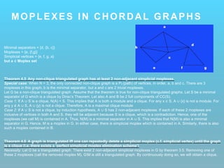 MOPLEXES IN CHORDAL GRAPHS
Minimal separators = {d, {b, c}}
Moplexes = {e, {f,g}}
Simplicial vertices = {e, f, g, a}
but a ∉ Moplex set
Theorem 4.5 Any non-clique triangulated graph has at least 2 non-adjacent simplicial moplexes.
Special case: When N = 3, the only connected non-clique graph is a P3 (path) of vertices, in order, a, b and c. There are 3
moplexes in this graph; b is the minimal separator, but a and c are 2 trivial moplexes.
Let G be a non-clique triangulated graph. Assume that the theorem is true for non-clique triangulated graphs. Let S be a minimal
separator of G which is a clique by Dirac’s Theorem. Let also A and B be 2 full components of CC(S).
Case 1: If A ∪ S is a clique, N(A) = S. This implies that A is both a module and a clique. For any x ∈ S, A ∪ {x} is not a module. For
any y ∉ A ∪ S, A ∪ {y} is not a clique. Therefore, A is a maximal clique module
Case 2: If A ∪ S is not a clique, by induction hypothesis, A ∪ S has 2 non-adjacent moplexes. If each of these 2 moplexes are
inclusive of vertices in both A and S, they will be adjacent because S is a clique, which is a contradiction. Hence, one of the
moplexes (we call M) is contained in A. Thus, N(M) is a minimal separator in A ∪ S. This implies that N(M) is also a minimal
separator in G. Hence, M is a moplex in G. In either case, there is simplicial moplex which is contained in A. Similarly, there is also
such a moplex contained in B.
Theorem 4.6 A graph is triangulated iff one can repeatedly delete a simplicial moplex (c.f. simplicial vertex) until the graph
is a clique (i.e. there exists a ‘perfect simplicial moplex elimination scheme’)
Necessity: Let G be a triangulated graph. There exist 2 non-adjacent simplicial moplexes in G by theorem 3.5. Removing one of
these 2 moplexes (call the removed moplex M), GM is still a triangulated graph. By continuously doing so, we will obtain a clique.
 