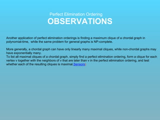 OBSERVATIONS
Perfect Elimination Ordering
Another application of perfect elimination orderings is finding a maximum clique of a chordal graph in
polynomial-time, while the same problem for general graphs is NP-complete.
More generally, a chordal graph can have only linearly many maximal cliques, while non-chordal graphs may
have exponentially many.
To list all maximal cliques of a chordal graph, simply find a perfect elimination ordering, form a clique for each
vertex v together with the neighbors of v that are later than v in the perfect elimination ordering, and test
whether each of the resulting cliques is maximal.Sensors)
 