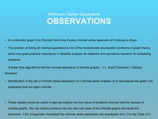 OBSERVATIONS
Minimum Vertex Separators
• An undirected graph G is Chordal if and only if every minimal vertex separator of it induces a clique.
• The problem of listing all minimal separators is one of the fundamental enumeration problems in graph theory,
which has great practical importance in reliability analysis for networks and operations research for scheduling
problems..
A linear time algorithm to list the minimal separators of chordal graphs􏰻 // L. Sunil Chandran1, Fabrizio
Grandoni
• Identification of the set of minimal vertex separators of a chordal graph enables us to decompose the graph into
subgraphs that are again chordal.
• These classes would be useful in gaining insights into the nature of problems that are hard for classes of
chordal graphs. We can restrict problems into the new sub class of the Chordal graphs and study the
behaviour. // Ex: k-seperator chordal(all the minimal vertex separators are exactlysize of k.) For the Class of 2
 