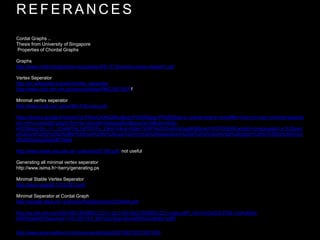 R E F E R A N C E S
Cordal Graphs ..
Thesis from University of Singapore
Properties of Chordal Graphs
Graphs
http://www.math.binghamton.edu/zaslav/581.F14/course-notes-chapter1.pdf
Vertex Seperator
http://en.wikipedia.org/wiki/Vertex_separator
http://www.ncbi.nlm.nih.gov/pmc/articles/PMC3927507/f
Minimal vertex seperator
http://www.ii.uib.no/~pinar/MinTriSurvey.pdf
https://books.google.fr/books?id=FKeoCAAAQBAJ&pg=PA355&lpg=PA355&dq=a.+parra+and+p+scheffler+how+to+use+minimal+separat
ors+of+a+chordal+graph+for+its+chordal+triangulation&source=bl&ots=oKtjp-
kRC8&sig=j0o_Ir1_cOeAPrAp1glYf2DFy_E&hl=tr&sa=X&ei=SDlPVe2SOIaAUa3sgNAB&ved=0CDQQ6AEwAg#v=onepage&q=a.%20parr
a%20and%20p%20scheffler%20how%20to%20use%20minimal%20separators%20of%20a%20chordal%20graph%20for%20its%20chord
al%20triangulation&f=false
http://www.mate.unlp.edu.ar/~pdecaria/57185.pdf not useful
Generating all minimal vertex seperator
http://www.isima.fr/~berry/generating.ps
Minimal Stable Vertex Seperator
http://arxiv.org/pdf/1103.2913.pdf
Minimal Seperator at Cordal Graph
http://people.idsia.ch/~grandoni/Pubblicazioni/CG06dm.pdf
http://ac.els-cdn.com/S0166218X98001231/1-s2.0-S0166218X98001231-main.pdf?_tid=51b34232-f708-11e4-86a2-
00000aab0f27&acdnat=1431257763_981ba2c5eac5bced0f5524a9b8e1a8f9
http://www.sciencedirect.com/science/article/pii/S0166218X10001824
 