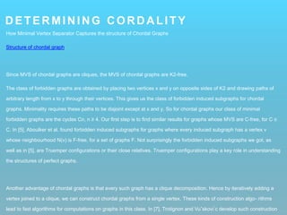 DETERMINING CORDALITY
How Minimal Vertex Separator Captures the structure of Chordal Graphs
Structure of chordal graph
Since MVS of chordal graphs are cliques, the MVS of chordal graphs are K2-free.
The class of forbidden graphs are obtained by placing two vertices x and y on opposite sides of K2 and drawing paths of
arbitrary length from x to y through their vertices. This gives us the class of forbidden induced subgraphs for chordal
graphs. Minimality requires these paths to be disjoint except at x and y. So for chordal graphs our class of minimal
forbidden graphs are the cycles Cn, n ≥ 4. Our first step is to find similar results for graphs whose MVS are C-free, for C ∈
C. In [5], Aboulker et al. found forbidden induced subgraphs for graphs where every induced subgraph has a vertex v
whose neighbourhood N(v) is F-free, for a set of graphs F. Not surprisingly the forbidden induced subgraphs we got, as
well as in [5], are Truemper configurations or their close relatives. Truemper configurations play a key role in understanding
the structures of perfect graphs.
Another advantage of chordal graphs is that every such graph has a clique decomposition. Hence by iteratively adding a
vertex joined to a clique, we can construct chordal graphs from a single vertex. These kinds of construction algo- rithms
lead to fast algorithms for computations on graphs in this class. In [7], Trotignon and Vuˇskovi ́c develop such construction
 