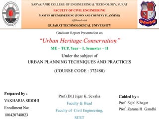 Graduate Report Presentation on
“Urban Heritage Conservation”
ME – TCP, Year – I, Semester – II
Under the subject of
URBAN PLANNING TECHNIQUES AND PRACTICES
(COURSE CODE : 372480)
Prepared by :
VAKHARIA SIDDHI
Enrollment No:
180420748023
Guided by :
Prof. Sejal S hagat
Prof. Zarana H. Gandhi
SARVAJANIK COLLEGE OF ENGINEERING & TECHNOLOGY, SURAT
FACULTY OF CIVIL ENGINEERING
MASTER OF ENGINEERING (TOWN AND COUNTRY PLANNING)
Affiliated with
GUJARAT TECHNOLOGICAL UNIVERSITY
Prof.(Dr.) Jigar K. Sevalia
Faculty & Head
Faculty of Civil Engineering,
SCET
 