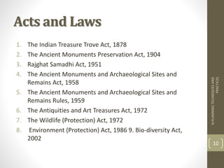 Acts and Laws
1. The Indian Treasure Trove Act, 1878
2. The Ancient Monuments Preservation Act, 1904
3. Rajghat Samadhi Act, 1951
4. The Ancient Monuments and Archaeological Sites and
Remains Act, 1958
5. The Ancient Monuments and Archaeological Sites and
Remains Rules, 1959
6. The Antiquities and Art Treasures Act, 1972
7. The Wildlife (Protection) Act, 1972
8. Environment (Protection) Act, 1986 9. Bio-diversity Act,
2002
NPLANNINGTECHNIQUESAND
PRACTICES
10
 