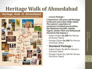 Heritage Walk of Ahmedabad
• Luxury Package :
( Experience 120 years old Heritage
restaurant and enjoy Fafda Jalebi,
The eatery’s repertoire of
customers included personalities
like Mahatma Gandhi, Indulal
Yagnik, Sardar Patel and Bollywood
showman Raj Kapoor.)
• Indian Citizen Rs.200 Per Person
(Inclusive Taxes)
• Foreign Citizen Rs.300 Per Person
(Inclusive Taxes)
• Standard Package :
• Indian Citizen Rs.60 Per Person (
Inclusive Taxes)
• Foreign Citizen Rs.120 Per Person
(Inclusive Taxes)
NPLANNINGTECHNIQUESAND
PRACTICES
12
 