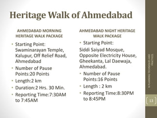 AHMEDABAD MORNING
HERITAGE WALK PACKAGE
• Starting Point:
Swaminarayan Temple,
Kalupur, Off Relief Road,
Ahmedabad
• Number of Pause
Points:20 Points
• Length:2 km
• Duration:2 Hrs. 30 Min.
• Reporting Time:7:30AM
to 7:45AM
AHMEDABAD NIGHT HERITAGE
WALK PACKAGE
• Starting Point:
Siddi Saiyad Mosque,
Opposite Electricity House,
Gheekanta, Lal Daewaja,
Ahmedabad.
• Number of Pause
Points:16 Points
• Length : 2 km
• Reporting Time:8:30PM
to 8:45PM
NPLANNINGTECHNIQUESAND
PRACTICES
13
Heritage Walk of Ahmedabad
 