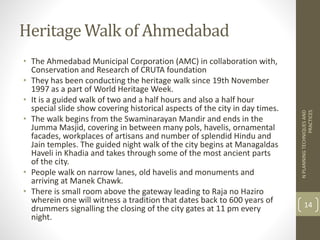 Heritage Walk of Ahmedabad
• The Ahmedabad Municipal Corporation (AMC) in collaboration with,
Conservation and Research of CRUTA foundation
• They has been conducting the heritage walk since 19th November
1997 as a part of World Heritage Week.
• It is a guided walk of two and a half hours and also a half hour
special slide show covering historical aspects of the city in day times.
• The walk begins from the Swaminarayan Mandir and ends in the
Jumma Masjid, covering in between many pols, havelis, ornamental
facades, workplaces of artisans and number of splendid Hindu and
Jain temples. The guided night walk of the city begins at Managaldas
Haveli in Khadia and takes through some of the most ancient parts
of the city.
• People walk on narrow lanes, old havelis and monuments and
arriving at Manek Chawk.
• There is small room above the gateway leading to Raja no Haziro
wherein one will witness a tradition that dates back to 600 years of
drummers signalling the closing of the city gates at 11 pm every
night.
NPLANNINGTECHNIQUESAND
PRACTICES
14
 