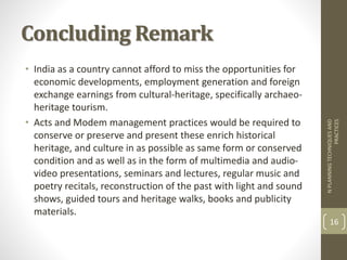 Concluding Remark
• India as a country cannot afford to miss the opportunities for
economic developments, employment generation and foreign
exchange earnings from cultural-heritage, specifically archaeo-
heritage tourism.
• Acts and Modem management practices would be required to
conserve or preserve and present these enrich historical
heritage, and culture in as possible as same form or conserved
condition and as well as in the form of multimedia and audio-
video presentations, seminars and lectures, regular music and
poetry recitals, reconstruction of the past with light and sound
shows, guided tours and heritage walks, books and publicity
materials.
NPLANNINGTECHNIQUESAND
PRACTICES
16
 