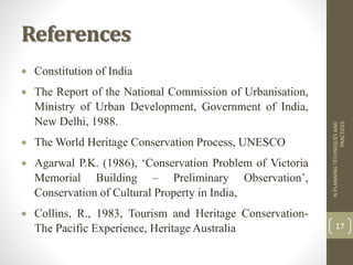 References
 Constitution of India
 The Report of the National Commission of Urbanisation,
Ministry of Urban Development, Government of India,
New Delhi, 1988.
 The World Heritage Conservation Process, UNESCO
 Agarwal P.K. (1986), ‘Conservation Problem of Victoria
Memorial Building – Preliminary Observation’,
Conservation of Cultural Property in India,
 Collins, R., 1983, Tourism and Heritage Conservation-
The Pacific Experience, Heritage Australia
NPLANNINGTECHNIQUESAND
PRACTICES
17
 