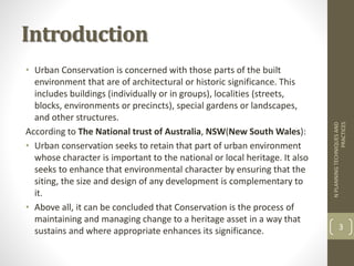 Introduction
• Urban Conservation is concerned with those parts of the built
environment that are of architectural or historic significance. This
includes buildings (individually or in groups), localities (streets,
blocks, environments or precincts), special gardens or landscapes,
and other structures.
According to The National trust of Australia, NSW(New South Wales):
• Urban conservation seeks to retain that part of urban environment
whose character is important to the national or local heritage. It also
seeks to enhance that environmental character by ensuring that the
siting, the size and design of any development is complementary to
it.
• Above all, it can be concluded that Conservation is the process of
maintaining and managing change to a heritage asset in a way that
sustains and where appropriate enhances its significance.
NPLANNINGTECHNIQUESAND
PRACTICES
3
 
