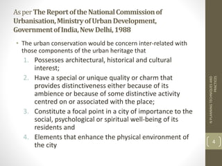 AsperTheReportoftheNationalCommissionof
Urbanisation,MinistryofUrbanDevelopment,
GovernmentofIndia,NewDelhi,1988
• The urban conservation would be concern inter-related with
those components of the urban heritage that
1. Possesses architectural, historical and cultural
interest;
2. Have a special or unique quality or charm that
provides distinctiveness either because of its
ambience or because of some distinctive activity
centred on or associated with the place;
3. Constitute a focal point in a city of importance to the
social, psychological or spiritual well-being of its
residents and
4. Elements that enhance the physical environment of
the city
NPLANNINGTECHNIQUESAND
PRACTICES
4
 