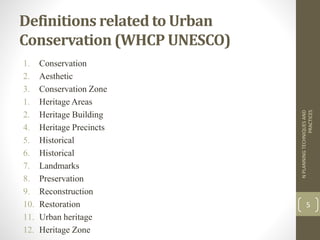 Definitions related to Urban
Conservation (WHCP UNESCO)
1. Conservation
2. Aesthetic
3. Conservation Zone
1. Heritage Areas
2. Heritage Building
4. Heritage Precincts
5. Historical
6. Historical
7. Landmarks
8. Preservation
9. Reconstruction
10. Restoration
11. Urban heritage
12. Heritage Zone
NPLANNINGTECHNIQUESAND
PRACTICES
5
 