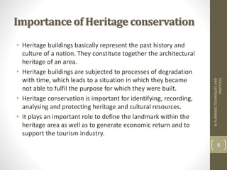 Importance of Heritage conservation
• Heritage buildings basically represent the past history and
culture of a nation. They constitute together the architectural
heritage of an area.
• Heritage buildings are subjected to processes of degradation
with time, which leads to a situation in which they became
not able to fulfil the purpose for which they were built.
• Heritage conservation is important for identifying, recording,
analysing and protecting heritage and cultural resources.
• It plays an important role to define the landmark within the
heritage area as well as to generate economic return and to
support the tourism industry.
NPLANNINGTECHNIQUESAND
PRACTICES
6
 