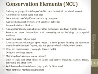 Conservation Elements (NCU)
1. Building or groups of buildings of architectural, historical, or cultural interest
2. An intimate or human scale in an area
3. Local set-pieces of significance to the city or region
4. Well-defined central precincts with variety of activities
5. Famous individual districts
6. A unique temple, mosque, church or other monuments as a focal point to the area
7. Squares or major intersections with interesting corner buildings or a special
ambience
8. Waterfront areas (lake or tank)
9. Areas associated with major open spaces j) a street pattern favoring the pedestrian
where the relationship of spaces, tree and provide visual satisfaction or drama
10. Designed environments (Connaught Circus: Delhi)
11. Old town or village centres
12. Major landmarks (man-made or natural )
13. Lines of sight and other vistas of visual significance, including skylines, ridges,
panoramic and other views
14. Well favoured residential areas (high grade facilities ) and
15. Main centres of recreation and tourism
NPLANNINGTECHNIQUESAND
PRACTICES
7
 