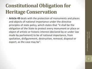 Constitutional Obligation for
Heritage Conservation
• Article 49 deals with the protection of monuments and places
and objects of national importance under the directive
principles of state policy, which states that “it shall be the
obligation of the State to protect every monument or place or
object of artistic or historic interest (declared by or under law
made by parliament) to be of national importance, from
spoliation, disfigurement, destruction, removal, disposal or
export, as the case may be”.
NPLANNINGTECHNIQUESAND
PRACTICES
9
 