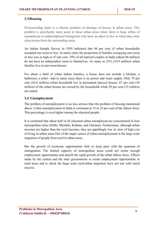 SMART METROPOLITAN PLANNING (3724815) 2018-19
Problems in Metropolitan Area
(Vakharia Siddhi R. - 180420748024)
9
3.3Housing
Overcrowding leads to a chronic problem of shortage of houses in urban areas. This
problem is specifically more acute in those urban areas where there is large influx of
unemployed or underemployed immigrants who have no place to live in when they enter
cities/towns from the surrounding areas.
An Indian Sample Survey in 1959 indicated that 44 per cent of urban households
occupied one room or less. In metro cities the proportion of families occupying one room
or less was as high as 67 per cent. 39% of all married couples in India (about 86 million)
do not have an independent room to themselves. As many as 35% (18.9 million) urban
families live in one-room houses.
For about a third of urban Indian families, a house does not include a kitchen, a
bathroom, a toilet—and in many cases there is no power and water supply. Only 79 per
cent (42.6 million) urban household live in permanent (pucca) houses. 67 per cent (36
million) of the urban houses are owned by the households while 29 per cent (15 million)
are rented.
3.4 Unemployment
The problem of unemployment is no less serious than the problem of housing mentioned
above. Urban unemployment in India is estimated at 15 to 25 per cent of the labour force.
This percentage is even higher among the educated people.
It is estimated that about half of all educated urban unemployed are concentrated in four
metropolitan cities (Delhi, Mumbai, Kolkata, and Chennai). Furthermore, although urban
incomes are higher than the rural incomes, they are appallingly low in view of high cost
of living in urban areas.One of the major causes of urban unemployment is the large scale
migration of people from rural to urban areas.
But the growth of economic opportunities fails to keep pace with the quantum of
immigration. The limited capacity of metropolitan areas could not create enough
employment opportunities and absorb the rapid growth of the urban labour force. Efforts
made by the central and the state governments to create employment opportunities in
rural areas and to check the large scale rural-urban migration have not met with much
success.
 