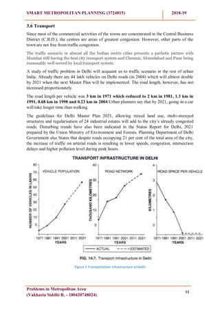 SMART METROPOLITAN PLANNING (3724815) 2018-19
Problems in Metropolitan Area
(Vakharia Siddhi R. - 180420748024)
11
3.6 Transport
Since most of the commercial activities of the towns are concentrated in the Central Business
District (C.B.D.), the centres are areas of greatest congestion. However, other parts of the
town are not free from traffic congestion.
The traffic scenario in almost all the Indian metro cities presents a pathetic picture with
Mumbai still having the best city transport system and Chennai, Ahmedabad and Pune being
reasonably well served by local transport system.
A study of traffic problem in Delhi will acquaint us to traffic scenario in the rest of urban
India. Already there are 44 lakh vehicles on Delhi roads (in 2004) which will almost double
by 2021 when the next Master Plan will be implemented. The road length, however, has not
increased proportionately.
The road length per vehicle was 3 km in 1971 which reduced to 2 km in 1981, 1.3 km in
1991, 0.68 km in 1998 and 0.23 km in 2004.Urban planners say that by 2021, going in a car
will take longer time than walking.
The guidelines for Delhi Master Plan 2021, allowing mixed land use, multi-storeyed
structures and regularisation of 24 industrial estates will add to the city‘s already congested
roads. Disturbing trends have also been indicated in the Status Report for Delhi, 2021
prepared by the Union Ministry of Environment and Forests. Planning Department of Delhi
Government also States that despite roads occupying 21 per cent of the total area of the city,
the increase of traffic on arterial roads is resulting in lower speeds, congestion, intersection
delays and higher pollution level during peak hours.
Figure 5 Transportation infrastructure of Delhi
 