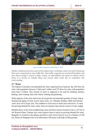 SMART METROPOLITAN PLANNING (3724815) 2018-19
Problems in Metropolitan Area
(Vakharia Siddhi R. - 180420748024)
12
Figure 6 Traffic Congestion in Delhi (Source : TOI)
Similar conditions prevail in most of the Indian cities. In Kolkata, metro rail and Vivekanand
Setu were constructed to ease traffic flow. But traffic congestion in several old localities and
near Haora bridge is almost a daily routine. In Ahmedabad, the speed of vehicles comes
down to 5 km/hr on Gandhi Marg and several other roads due to congestion and
overcrowding
3.7 Water
The Zakaria Committee recommended the water requirement per head per day 204 litres for
cities with population between 5 lakh and 2 million and 272 litres for cities with population
more than 2 million. This amount of water is supposed to be used for drinking, kitchen,
bathing, cloth washing, floor and vehicle washing and gardening.
Sadly majority of the cities and towns do not get the recommended quantity of water. Gap in
demand and supply of water in four metro cities, viz., Mumbai, Kolkata, Delhi and Chennai
varies from 10 to 20 per cent. The condition is still worse in small cities and towns. To meet
the growing demand for water, many cities are trying to tap external sources of water supply.
Mumbai draws water from neighbouring areas and from sources located as far as 125 km in
the Western Ghats. Chennai uses water express trains to meets its growing demand for water.
Bangalore is located on the plateau and draws water from Cauvery river at a distance of 100
km. Water for Bangalore has to be lifted about 700 metres with help of lifting pumps.
 